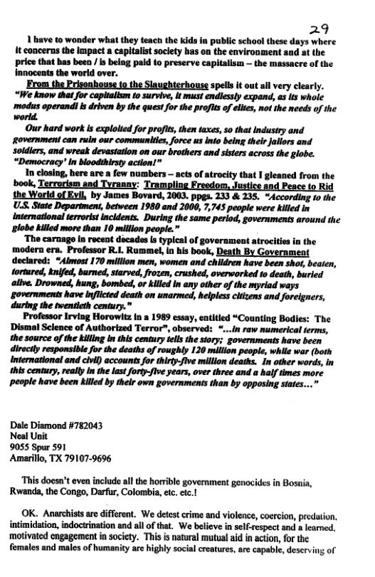29 1 have to wonder what they teach the kids in public school these days where It concerns the Impact a capitlistsoclety has on the environment and at the price that has been / s belng paid to preserve capitalism — the massacre of the Innocents the world over. From the Prisonhouse {9 the Slaughterhouse spells it outail very clearly. “We know that for capltalism to survive, it must endlessly expand, as its whole .—«;mhmbmmfimm(mmmmqm world. Our hard work s explolted for profits, then taxes, so that industry and Rovernment can ruin our communities, force us into being their Jallors and soldiers, and wreak devastation on our brothers and sisters across the globe. “Democracy’ in bloodthirsty action!” In closing, here are a few numbers - acts of atrocity that I gleaned from the ‘book, Terrorism and Tyranny: i i the World of Evil, by James Bovard, 2003, ppgs. 233 & 235. “According 10 the U.S. State Department, between 1980 and 2000, 7,745 people were killed in international tervorit Incidents. During the same period, governments around the plobe killed more than 10 million people.” ‘The carnage in recent dacades s typlcal of government atrocities in the modern era. Professor R.1. Rummel, n his book, Death By Government declared: “Almost 170 million men, women and children have been shor, beaten, tortured, knifed, burned, starved, frozen, crushed, ovenworked to death, buried alive. Drowned, hung, bombed, or killed In any other of the myriad ways governments have inflicted death on unarmed, helpless citizens and foreigners, during the twentleth century.” Professor Irving Horowitz In a 1989 essay, entitled “Counting Bodies: The Dismal Science of Authorized Terror”, observed: *...In raw numerical terms, the source of the killing In this century tells the siory; governments have been directly responsible for the deaths of roughly 120 million people, while war (both international and civil) accounts for thirty-five million deaths. In other words, in this century, really in the las forty-flve years, over three and a half times more people have been killed by thelr own governments than by opposing states...” Dale Diamond #782043 Neal Unit 9055 Spur 591 Amarillo, TX 79107-9696 ‘This doesn’t even include all the horrible government genocides in Bosaia, Rwanda, the Congo, Darfur, Colombia, etc. etc.! OK. Anarchistsare differeat. We detestcrime and violence, coercion, predtion. intimidation, indoctrination and all of that. ‘We believe in self-respect and a learned. ‘motivated engagement in society. This s natural mutual aid in action, for the females and males of humanity are highly social creatures, are capable, deserving of